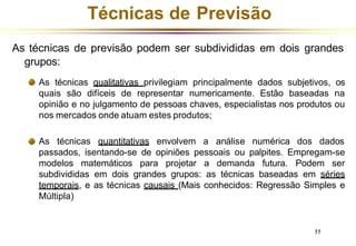Técnicas de Previsão
As técnicas de previsão podem ser subdivididas em dois grandes
grupos:
As técnicas qualitativas privilegiam principalmente dados subjetivos, os
quais são difíceis de representar numericamente. Estão baseadas na
opinião e no julgamento de pessoas chaves, especialistas nos produtos ou
nos mercados onde atuam estes produtos;
As técnicas
11
quantitativas envolvem a análise numérica dos dados
passados, isentando-se de opiniões pessoais ou palpites. Empregam-se
modelos matemáticos para projetar a demanda futura. Podem ser
subdivididas em dois grandes grupos: as técnicas baseadas em séries
temporais, e as técnicas causais (Mais conhecidos: Regressão Simples e
Múltipla)
 