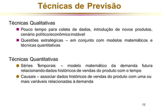 Técnicas de Previsão
Técnicas Qualitativas
◼ Pouco tempo para coleta de dados, introdução de novos produtos,
cenário político/econômicoinstável
◼ Questões estratégicas – em conjunto com modelos matemáticos e
técnicas quantitativas
Técnicas Quantitativas
Séries T
emporais – modelo matemático da demanda futura
relacionando dados históricos de vendas do produto com o tempo
Causais – associar dados históricos de vendas do produto com uma ou
mais variáveis relacionadas à demanda
12
 