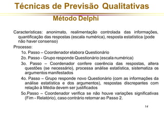 Técnicas de Previsão Qualitativas
14
Características: anonimato, realimentação controlada das informações,
quantificação das respostas (escala numérica), resposta estatística (pode
não haver consenso)
Processo:
1o. Passo – Coordenador elabora Questionário
2o. Passo - Grupo responde Questionário (escala numérica)
3o. Passo – Coordenador confere coerência das respostas, altera
questões (se necessário), processa análise estatística, sistematiza os
argumentos manifestados
4o. Passo – Grupo responde novo Questionário (com as informações da
análise estatística e dos argumentos), respostas discrepantes com
relação à Média devem ser justificados
5o.Passo – Coordenador verifica se não houve variações significativas
(Fim - Relatório), caso contrário retornar ao Passo 2.
Método Delphi
 