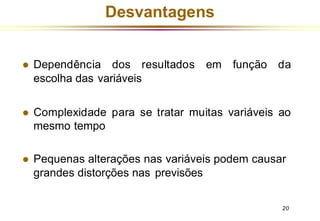 Desvantagens
20
⚫ Dependência dos resultados em função da
escolha das variáveis
⚫ Complexidade para se tratar muitas variáveis ao
mesmo tempo
⚫ Pequenas alterações nas variáveis podem causar
grandes distorções nas previsões
 