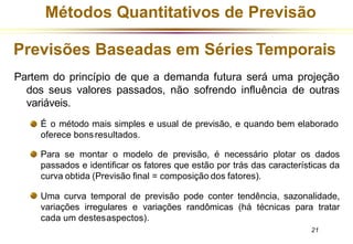 Métodos Quantitativos de Previsão
Previsões Baseadas em Séries Temporais
Partem do princípio de que a demanda futura será uma projeção
dos seus valores passados, não sofrendo influência de outras
variáveis.
É o método mais simples e usual de previsão, e quando bem elaborado
oferece bonsresultados.
Para se montar o modelo de previsão, é necessário plotar os dados
passados e identificar os fatores que estão por trás das características da
curva obtida (Previsão final = composição dos fatores).
Uma curva temporal de previsão pode conter tendência, sazonalidade,
variações irregulares e variações randômicas (há técnicas para tratar
cada um destesaspectos).
21
 