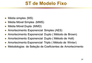 ST de Modelo Fixo
24
⚫ Média simples (MS)
⚫ Média Móvel Simples (MMS)
⚫ Média Móvel Dupla (MMD)
⚫ Amortecimento Exponencial Simples (AES)
⚫ Amortecimento Exponencial Duplo ( Método de Brown)
⚫ Amortecimento Exponencial Duplo ( Método de Holt)
⚫ Amortecimento Exponencial Triplo ( Método de Winter)
⚫ Metodologias de Seleção de Coeficientes de Amortecimento
 