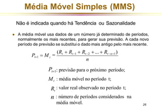 Média Móvel Simples (MMS)
Não é indicada quando há Tendência ou Sazonalidade
⚫ A média móvel usa dados de um número já determinado de períodos,
normalmente os mais recentes, para gerar sua previsão. A cada novo
período de previsão se substitui o dado mais antigo pelo mais recente.
n
média móvel. 26
t
=
(Rt + Rt−1 + Rt−2 + ...+ Rt−n+1)
Pt+1 = M
Pt+1: previsão para o próximo período;
: média móvel no período t;
Mt
Rt
: valor real observado no período t;
n : número de períodos considerados na
 