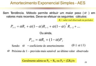 29
Amortecimento Exponencial Simples - AES
Pt+1 = Rt
(0   1)
Sendo: = coeficiente de amortecimento
Próximo de 1 – previsão mais sensível ao último valor observado

Sem T
endência. Método permite atribuir um maior peso ( ) em
valores mais recentes. Deve-se efetuar os seguintes cálculos:

Rt = valor real observado no períodot
Geralmente adota-se P0 = R0 ou P0 = (Rt)/n
2
+ (1− )Rt −1 + (1− ) Rt −2 + ...
Ou ainda,
Pt+1 = Rt + (1−)Pt
 