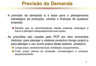 Previsão da Demanda
A previsão da demanda é a base para o planejamento
estratégico da produção, vendas e finanças de qualquer
empresa.
◼ Permite que os administradores destes sistemas antevejam o
futuro e planejem adequadamente suas ações.
As previsões são usadas pelo PCP em dois momentos
distintos: para planejar o sistema produtivo (longo prazo) e
para planejar o uso (curto prazo) deste sistema produtivo.
Longo prazo: produtos/serviços, instalação, equipamentos,...
Curto prazo: planos de produção, armazenagem e compras,
sequenciamento
3
 