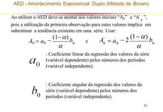 31

−
(1−)
b
A0 = a0 0
0 0 0
A'

− 2
(1−)
b
= a
Ao utilizar o AED deve-se atentar aos valores iniciais “A0” e “A’ ”,
0
pois a utilização da primeira observação para estes valores implica em
subestimar a tendência existente em uma série. Usar:
e
: Coeficiente linear da regressão dos valores da série
(variável dependente) pelos números dos períodos
(variável independente).
: Coeficiente angular da regressão dos valores da
série (variável dependente) pelos números dos
períodos (variável independente).
AED - Amortecimento Exponencial Duplo (Método de Brown)
 