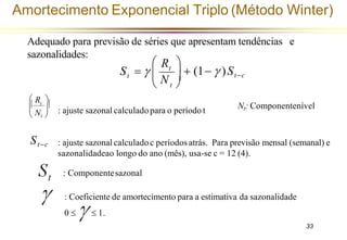 Amortecimento Exponencial Triplo (Método Winter)
t
t
R
St−c
 N 

 t 
 
 + (1−  )
S = 
 t

 Nt 
 R 
St−c
Adequado para previsão de séries que apresentam tendências e
sazonalidades:
: ajuste sazonal calculadopara o período t
: ajuste sazonal calculadoc períodos atrás. Para previsão mensal (semanal) e
sazonalidadeao longo do ano (mês), usa-se c = 12 (4).
: Componentesazonal
: Coeficiente de amortecimento para a estimativa da sazonalidade
0   1.
Nt: Componentenível
33
 