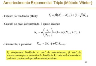 Pt+ p +pTt )St −c+ p
= (Nt
 t−c 
 Rt 
+ (1− )(Nt−1 + Tt−1)
Nt = 
S
Tt = (Nt − Nt−1) + (1− )Tt−1
- Cálculo da Tendência (Holt):
- Cálculo do nível considerando o ajuste sazonal:
- Finalmente, a previsão:
Amortecimento Exponencial Triplo (Método Winter)
Tt: componente Tendência, : coef. de amortecimento, : coef. de
amortecimento para a estimativa de Tendência, Rt: valor real observado no
período t, p: número de períodosa serem previstos.
34
 