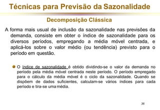 Técnicas para Previsão da Sazonalidade
Decomposição Clássica
A forma mais usual de inclusão da sazonalidade nas previsões da
demanda, consiste em obter o índice de sazonalidade para os
diversos períodos, empregando a média móvel centrada, e
aplicá-los sobre o valor médio (ou tendência) previsto para o
período em questão.
O índice de sazonalidade é obtido dividindo-se o valor da demanda no
período pela média móvel centrada neste período. O período empregado
para o cálculo da média móvel é o ciclo da sazonalidade. Quando se
dispõem de dados suficientes, calculam-se vários índices para cada
período e tira-se umamédia.
36
 