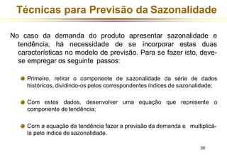 Técnicas para Previsão da Sazonalidade
No caso da demanda do produto apresentar sazonalidade e
tendência, há necessidade de se incorporar estas duas
características no modelo de previsão. Para se fazer isto, deve-
se empregar os seguinte passos:
Primeiro, retirar o componente de sazonalidade da série de dados
históricos, dividindo-os pelos correspondentes índices de sazonalidade;
uma equação que represente o
Com estes dados, desenvolver
componente de tendência;
Com a equação da tendência fazer a previsão da demanda e multiplicá-
la pelo índice de sazonalidade.
38
 