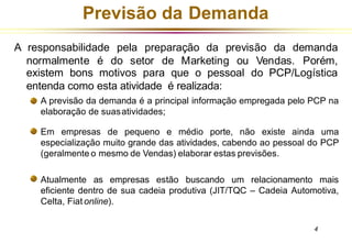 Previsão da Demanda
A responsabilidade pela preparação da previsão da demanda
normalmente é do setor de Marketing ou Vendas. Porém,
existem bons motivos para que o pessoal do PCP/Logística
entenda como esta atividade é realizada:
A previsão da demanda é a principal informação empregada pelo PCP na
elaboração de suasatividades;
Em empresas de pequeno e médio porte, não existe ainda uma
especialização muito grande das atividades, cabendo ao pessoal do PCP
(geralmente o mesmo de Vendas) elaborar estas previsões.
Atualmente as empresas estão buscando um relacionamento mais
eficiente dentro de sua cadeia produtiva (JIT/TQC – Cadeia Automotiva,
Celta, Fiat online).
4
 