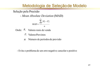 Onde:
41
Metodologia de Seleçãode Modelo
MAD = t =1
n
Valores reais de venda
ValoresPrevistos
Número de períodosde previsão
Seleção pela Precisão
- Mean Absolute Deviation (MAD)
n
| Rt − Pt |
Rt
Pt
n
- Evita o problema de um erro negativo cancelar o positivo
 