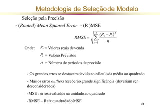 Metodologia de Seleçãode Modelo
Seleção pela Precisão
- (Rooted) Mean Squared Error - (R )MSE
n
44
RMSE =
n

t=1
)2
(Rt −Pt
Onde:
= ValoresPrevistos
Rt = Valores reais devenda
Pt
n = Número de períodosde previsão
- Os grandes erros se destacam devido ao cálculo da média ao quadrado
- Mas os erros outliersreceberão grande significância (deveriam ser
desconsiderados)
-MSE : erros avaliados na unidadeao quadrado
-RMSE – Raiz quadradado MSE
 