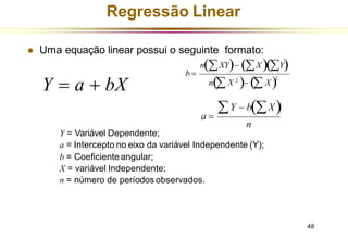 ⚫ Uma equação linear possui o seguinte formato:
Y = Variável Dependente;
a = Intercepto no eixo da variável Independente (Y);
b = Coeficienteangular;
X = variável Independente;
n = número de períodos observados.
Regressão Linear
Y = a + bX
b =
n(XY)− (X)(Y)
n( X 2
)− ( X)2
n
48
a =
Y − b(X)
 