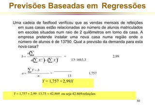 b =
n(
n( X 2
)− ( X )2
131663,3
= 2,99
n
50
a =
Y − b
=
13
1,757
Previsões Baseadas em Regressões
Uma cadeia de fastfood verificou que as vendas mensais de refeições
em suas casas estão relacionadas ao número de alunos matriculados
em escolas situadas num raio de 2 quilômetros em torno da casa. A
empresa pretende instalar uma nova casa numa região onde o
número de alunos é de 13750. Qual a previsão da demanda para esta
nova casa?
Y = 1,757 + 2,99X
Y = 1,757 + 2,99 13,75 = 42,869 ou seja 42.869refeições
 