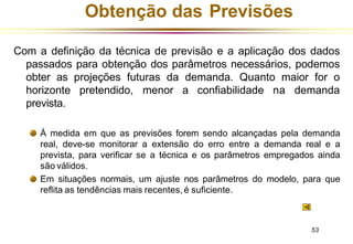 Obtenção das Previsões
Com a definição da técnica de previsão e a aplicação dos dados
passados para obtenção dos parâmetros necessários, podemos
obter as projeções futuras da demanda. Quanto maior for o
horizonte pretendido, menor a confiabilidade na demanda
prevista.
À medida em que as previsões forem sendo alcançadas pela demanda
real, deve-se monitorar a extensão do erro entre a demanda real e a
prevista, para verificar se a técnica e os parâmetros empregados ainda
são válidos.
Em situações normais, um ajuste nos parâmetros do modelo, para que
reflita as tendências mais recentes, é suficiente.
53
 