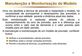 Manutenção e Monitorização do Modelo
Uma vez decidida a técnica de previsão e implantado o modelo, há
necessidade de acompanhar o desempenho das previsões e
confirmar a sua validade perante a dinâmica atual dos dados.
Esta monitorização é realizada através do cálculo e
acompanhamento do erro da previsão, que é a diferença que
ocorre entre o valor real da demanda e o valor previsto pelo
modelo para um dado período.
A manutenção e monitorização de um modelo de previsão confiável
busca:
Verificar a acuracidadedos valores previstos;
Identificar, isolar e corrigir variações anormais;
Permitir a escolha de técnicas, ou parâmetros, mais eficientes.
54
 