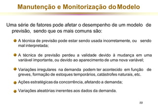 Manutenção e Monitorização doModelo
Uma série de fatores pode afetar o desempenho de um modelo de
previsão, sendo que os mais comuns são:
A técnica de previsão pode estar sendo usada incorretamente, ou sendo
mal interpretada;
A técnica de previsão perdeu a validade devido à mudança em uma
variável importante, ou devido ao aparecimento de uma nova variável;
Variações irregulares na demanda podem ter acontecido em função de
greves, formação de estoques temporários, catástrofes naturais, etc.
Ações estratégicas da concorrência, afetando a demanda;
Variações aleatórias inerentes aos dados da demanda.
59
 