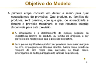 Objetivo do Modelo
A primeira etapa consiste em definir a razão pela qual
necessitamos de previsões. Que produto, ou famílias de
produtos, será previsto, com que grau de acuracidade e
detalhe a previsão trabalhará, e que recursos estarão
disponíveis para esta previsão.
A sofisticação e o detalhamento do modelo depende da
importância relativa do produto, ou família de produtos, a ser
previsto e do horizonte ao qual a previsão se destina.
Itens pouco significativos podem ser previstos com maior margem
de erro, empregando-se técnicas simples. Assim como admite-se
margem de erro maior para previsões de longo prazo,
empregando-se dados agregados de famílias de produtos.
6
 