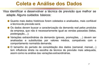 Coleta e Análise dos Dados
Visa identificar e desenvolver a técnica de previsão que melhor se
adapte. Alguns cuidados básicos:
Quanto mais dados históricos forem coletados e analisados, mais confiável
a técnica de previsão será;
Os dados devem buscar a caracterização da demanda real pelos produtos
da empresa, que não é necessariamente igual as vendas passadas (faltas,
postergação,...);
Variações extraordinárias da demanda (greves, promoções, ...) devem ser
analisadas e substituídas por valores médios, compatíveis com o
comportamento normalda demanda;
O tamanho do período de consolidação dos dados (semanal, mensal,...)
tem influência direta na escolha da técnica de previsão mais adequada,
assim como na análise das variações extraordinárias.
7
 