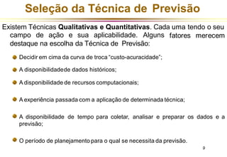 Seleção da Técnica de Previsão
Existem Técnicas Qualitativas e Quantitativas. Cada uma tendo o seu
fatores merecem
campo de ação e sua aplicabilidade. Alguns
destaque na escolha da Técnica de Previsão:
Decidir em cima da curva de troca “custo-acuracidade”;
A disponibilidadede dados históricos;
A disponibilidade de recursos computacionais;
A experiência passada com a aplicação de determinada técnica;
A disponibilidade de tempo para coletar, analisar e preparar os dados e a
previsão;
O período de planejamento para o qual se necessita da previsão.
9
 