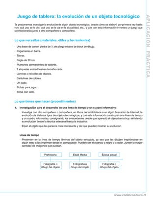 Juego de tablero: la evolución de un objeto tecnológico




                                                                                                                      APLICACIÓN PRÁCTICA
Te proponemos investigar la evolución de algún objeto tecnológico, desde cómo se elaboró por primera vez hasta
hoy, qué uso se le dio, qué uso se le da en la actualidad, etc., y que con esta información inventes un juego que
confeccionarás junto a otro compañero o compañera.


Lo que necesitas (materiales, útiles y herramientas)

· Una base de cartón piedra de ¼ de pliego o base de block de dibujo.
· Pegamento en barra.
· Tijeras.
· Regla de 30 cm.
· Plumones permanentes de colores.
· 2 etiquetas autoadhesivas tamaño carta.
· Láminas o recortes de objetos.
· Cartulinas de colores.
· Un dado.
· Fichas para jugar.
· Bolsa con sello.


Lo que tienes que hacer (procedimientos)

1.    Investigación para el desarrollo de una línea de tiempo y un cuadro informativo
      · Investiga con otro compañero o compañera, en libros de la biblioteca o en algún buscador de Internet, la
        evolución de distintos tipos de objetos tecnológicos, y con esta información construyan una línea de tiempo
        y un cuadro informativo, consignando los antecedentes desde que apareció el objeto hasta hoy, señalando
        su evolución desde la técnica artesanal hasta la industrial.
      · Elijan el objeto que les parezca más interesante y del que puedan mostrar su evolución.


      Línea de tiempo
      · Presenten en la línea de tiempo láminas del objeto escogido, ya sea que las dibujen inspirándose en
        algún texto o las impriman desde el computador. Pueden ser en blanco y negro o a color. Junten la mayor
        cantidad de imágenes que puedan.


                           Prehistoria               Edad Media               Época actual


                           Fotografía o              Fotografía o              Fotografía o
                         dibujo del objeto         dibujo del objeto         dibujo del objeto




                                                                                          www.codelcoeduca.cl
 
