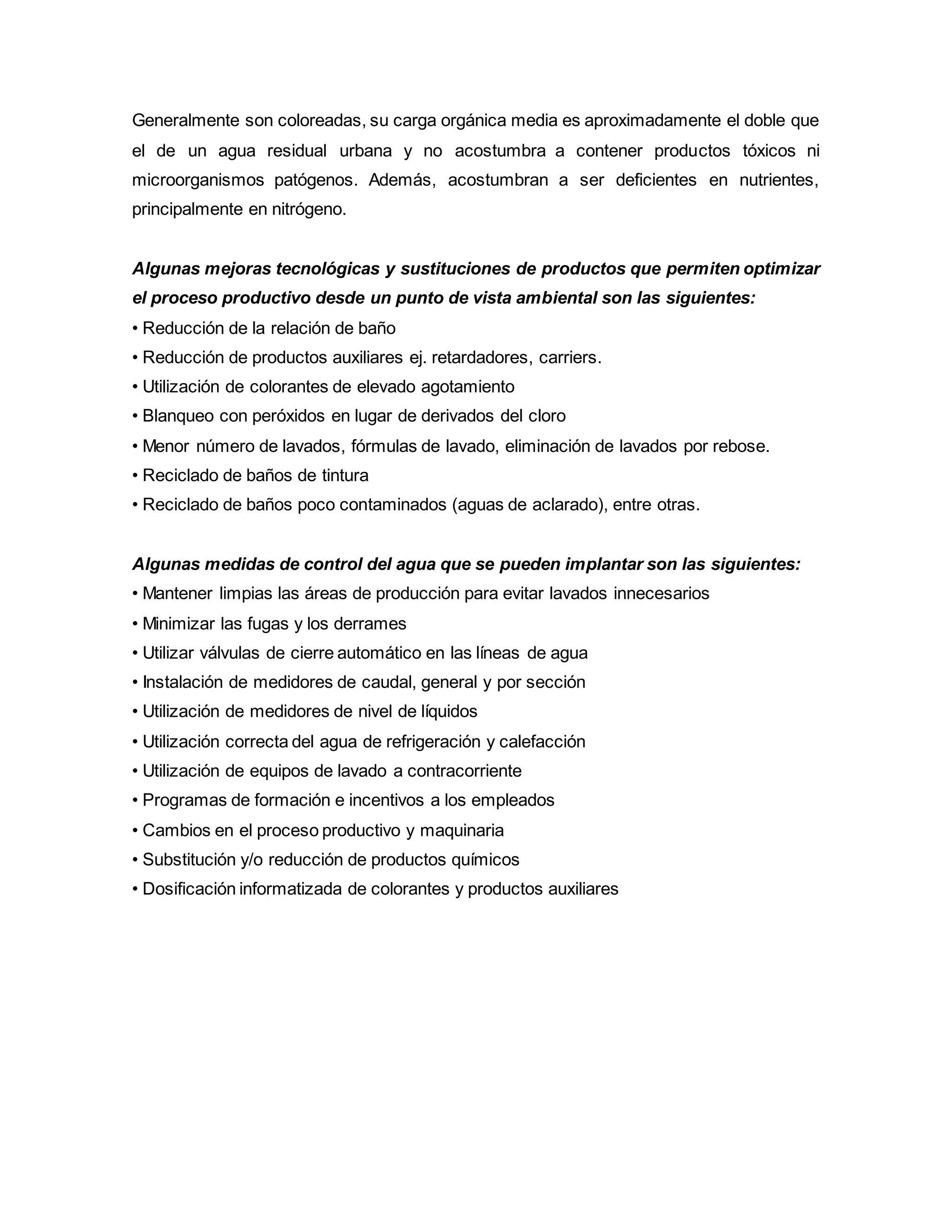 Generalmente son coloreadas, su carga orgánica media es aproximadamente el doble que
el de un agua residual urbana y no acostumbra a contener productos tóxicos ni
microorganismos patógenos. Además, acostumbran a ser deficientes en nutrientes,
principalmente en nitrógeno.
Algunas mejoras tecnológicas y sustituciones de productos que permiten optimizar
el proceso productivo desde un punto de vista ambiental son las siguientes:
• Reducción de la relación de baño
• Reducción de productos auxiliares ej. retardadores, carriers.
• Utilización de colorantes de elevado agotamiento
• Blanqueo con peróxidos en lugar de derivados del cloro
• Menor número de lavados, fórmulas de lavado, eliminación de lavados por rebose.
• Reciclado de baños de tintura
• Reciclado de baños poco contaminados (aguas de aclarado), entre otras.
Algunas medidas de control del agua que se pueden implantar son las siguientes:
• Mantener limpias las áreas de producción para evitar lavados innecesarios
• Minimizar las fugas y los derrames
• Utilizar válvulas de cierre automático en las líneas de agua
• Instalación de medidores de caudal, general y por sección
• Utilización de medidores de nivel de líquidos
• Utilización correcta del agua de refrigeración y calefacción
• Utilización de equipos de lavado a contracorriente
• Programas de formación e incentivos a los empleados
• Cambios en el proceso productivo y maquinaria
• Substitución y/o reducción de productos químicos
• Dosificación informatizada de colorantes y productos auxiliares
 