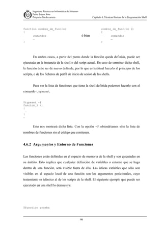 Ingeniero Técnico en Informática de Sistemas
D ddd Pedro López Soto
Proyecto fin de carrera

function nombre_de_funcion
{
comandos
…
}

Capítulo 4: Técnicas Básicas de la Programación Shell

ó bien

nombre_de_funcion ()
{
comandos
…
}

En ambos casos, a partir del punto donde la función queda definida, puede ser
ejecutada en la instancia de la shell o del script actual. En caso de terminar dicha shell,
la función debe ser de nuevo definida, por lo que es habitual hacerlo al principio de los
scripts, o de los ficheros de perfil de inicio de sesión de las shells.
Para ver la lista de funciones que tiene la shell definida podemos hacerlo con el
comando typeset
$typeset -f
funcion_1 ()
{
…
}
…

Esto nos mostrará dicha lista. Con la opción -F obtendríamos sólo la lista de
nombres de funciones sin el código que contienen.

4.6.2 Argumentos y Entorno de Funciones
Las funciones están definidas en el espacio de memoria de la shell y son ejecutadas en
su ámbito. Esto implica que cualquier definición de variables o entorno que se haga
dentro de una función, será visible fuera de ella. Las únicas variables que sólo son
visibles en el espacio local de una función son los argumentos posicionales, cuyo
tratamiento es idéntico al de los scripts de la shell. El siguiente ejemplo que puede ser
ejecutado en una shell lo demuestra:

$function prueba

90

 
