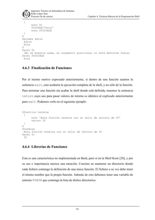 Ingeniero Técnico en Informática de Sistemas
D ddd Pedro López Soto
Proyecto fin de carrera

{

Capítulo 4: Técnicas Básicas de la Programación Shell

echo $1
VISIBLE='hola'
echo $VISIBLE

}
$
$prueba adios
adios
hola
$
$echo $1
(No se muestra nada, el argumento posicional no está definido fuera)
$echo $VISIBLE
hola

4.6.3 Finalización de Funciones
Por el mismo motivo expresado anteriormente, si dentro de una función usamos la
sentencia exit, esto acabaría la ejecución completa de la shell, y no sólo de la función.
Para terminar una función sin acabar la shell donde está definida, tenemos la sentencia
return cuyo uso para pasar valores de retorno es idéntico al explicado anteriormente
para exit. Podemos verlo en el siguiente ejemplo:
$function termina
{
echo 'Esta función termina con un valor de retorno de 35'
return 35
}
$
$termina
Esta función termina con un valor de retorno de 35
$echo $?
35

4.6.4 Librerías de Funciones
Esta es una característica no implementada en Bash, pero sí en la Shell Korn [28], y por
su uso e importancia merece una mención. Consiste en mantener un directorio donde
cada fichero contenga la definición de una única función. El fichero a su vez debe tener
el mismo nombre que la propia función. Además de esto debemos tener una variable de
entorno FPATH que contenga la lista de dichos directorios:

91

 