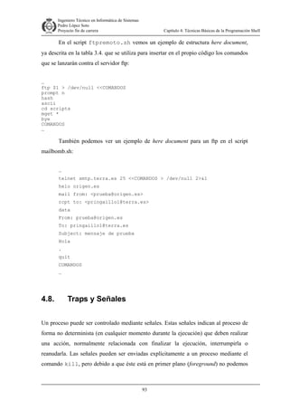 Ingeniero Técnico en Informática de Sistemas
D ddd Pedro López Soto
Proyecto fin de carrera

Capítulo 4: Técnicas Básicas de la Programación Shell

En el script ftpremoto.sh vemos un ejemplo de estructura here document,
ya descrita en la tabla 3.4. que se utiliza para insertar en el propio código los comandos
que se lanzarán contra el servidor ftp:
…
ftp $1 > /dev/null <<COMANDOS
prompt n
hash
ascii
cd scripts
mget *
bye
COMANDOS
…

También podemos ver un ejemplo de here document para un ftp en el script
mailbomb.sh:
…
telnet smtp.terra.es 25 <<COMANDOS > /dev/null 2>&1
helo origen.es
mail from: <prueba@origen.es>
rcpt to: <pringaillo1@terra.es>
data
From: prueba@origen.es
To: pringaillo1@terra.es
Subject: mensaje de prueba
Hola
.
quit
COMANDOS
…

4.8.

Traps y Señales

Un proceso puede ser controlado mediante señales. Estas señales indican al proceso de
forma no determinista (en cualquier momento durante la ejecución) que deben realizar
una acción, normalmente relacionada con finalizar la ejecución, interrumpirla o
reanudarla. Las señales pueden ser enviadas explícitamente a un proceso mediante el
comando kill, pero debido a que éste está en primer plano (foreground) no podemos

93

 