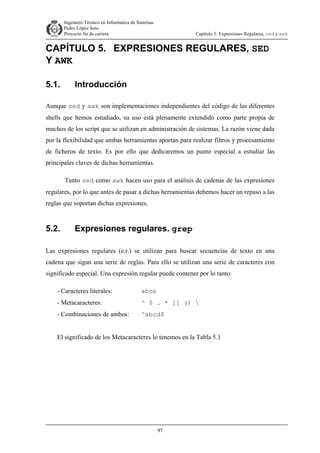 Ingeniero Técnico en Informática de Sistemas
D ddd Pedro López Soto
Proyecto fin de carrera

Capítulo 5: Expresiones Regulares, sed y awk

CAPÍTULO 5. EXPRESIONES REGULARES, SED
Y AWK
5.1.

Introducción

Aunque sed y awk son implementaciones independientes del código de las diferentes
shells que hemos estudiado, su uso está plenamente extendido como parte propia de
muchos de los script que se utilizan en administración de sistemas. La razón viene dada
por la flexibilidad que ambas herramientas aportan para realizar filtros y procesamiento
de ficheros de texto. Es por ello que dedicaremos un punto especial a estudiar las
principales claves de dichas herramientas.
Tanto sed como awk hacen uso para el análisis de cadenas de las expresiones
regulares, por lo que antes de pasar a dichas herramientas debemos hacer un repaso a las
reglas que soportan dichas expresiones.

5.2.

Expresiones regulares. grep

Las expresiones regulares (e.r.) se utilizan para buscar secuencias de texto en una
cadena que sigan una serie de reglas. Para ello se utilizan una serie de caracteres con
significado especial. Una expresión regular puede contener por lo tanto:
- Caracteres literales:

abce

- Metacaracteres:

^ $ . * [] () 

- Combinaciones de ambos:

^abcd$

El significado de los Metacaracteres lo tenemos en la Tabla 5.1

97

 