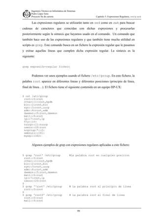 Ingeniero Técnico en Informática de Sistemas
D ddd Pedro López Soto
Proyecto fin de carrera

Capítulo 5: Expresiones Regulares, sed y awk

Las expresiones regulares se utilizarán tanto en sed como en awk para buscar
cadenas de caracteres que coincidan con dichas expresiones y procesarlas
posteriormente según la sintaxis que hayamos usado en el comando. Un comando que
también hace uso de las expresiones regulares y que también tiene mucha utilidad en
scripts es grep. Este comando busca en un fichero la expresión regular que le pasamos
y extrae aquellas líneas que cumplen dicha expresión regular. La sintaxis es la
siguiente:
grep expresión-regular fichero

Podemos ver unos ejemplos usando el fichero /etc/group. En este fichero, la
palabra root aparece en diferentes líneas y diferentes posiciones (principio de línea,
final de línea…). El fichero tiene el siguiente contenido en un equipo HP-UX:
$ cat /etc/group
root::0:root
other::1:root,hpdb
bin::2:root,bin
sys::3:root,uucp
adm::4:root,adm
daemon::5:root,daemon
mail::6:root
lp::7:root,lp
tty::10:
nuucp::11:nuucp
users::20:root
nogroup:*:-2:
smbnull::101:
mysql::102:

Algunos ejemplos de grep con expresiones regulares aplicadas a este fichero:
$ grep 'root' /etc/group
root::0:root
other::1:root,hpdb
bin::2:root,bin
sys::3:root,uucp
adm::4:root,adm
daemon::5:root,daemon
mail::6:root
lp::7:root,lp
users::20:root
$
$ grep '^root' /etc/group
root::0:root
$
$ grep 'root$' /etc/group
root::0:root
mail::6:root

#La palabra root en cualquier posicion

# La palabra root al principio de linea
# La palabra root al final de linea

99

 