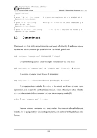 Ingeniero Técnico en Informática de Sistemas
D ddd Pedro López Soto
Proyecto fin de carrera

Capítulo 5: Expresiones Regulares, sed y awk

users::20:root
$
$ grep '^d.*n$' /etc/group
# Lineas que empiecen en d y acaben en n
daemon::5:root,daemon
$
$ grep 'a.m' /etc/group
#cualquier a seguida de otro caracter y m
adm::4:root,adm
daemon::5:root,daemon
$
$ grep 'a[aeiou]m' /etc/group
# cualquier a seguida de vocal y m
daemon::5:root,daemon

5.3.

Comando sed

El comando sed se utiliza principalmente para hacer substitución de cadenas, aunque
hay muchos otros comandos que puede realizar. La sintaxis genérica es:
sed –opciones ‘comando sed’ fichero(s)

stdout

O bien también podemos lanzar múltiples comandos en una sola línea:
sed –opciones –e ‘comando sed’ –e ‘comando sed’ fichero(s)

stdout

O como un programa en un fichero de comandos:
sed –opciones –f fichero-de-comandos fichero(s)

stdout

El comportamiento estándar de sed es el de admitir un fichero o varios como
argumentos, o en su defecto, leer la entrada estándar stdin y lanzar por salida estándar
sdtout el resultado de los comandos sed que hayamos programado [7].
stdin

sed ‘comando sed’

stdout

Hay que tener en cuenta que sed nunca trabaja directamente sobre el fichero de
entrada, por lo que para tener una salida permanente, ésta debe ser redirigida hacia otro
fichero.

100

 
