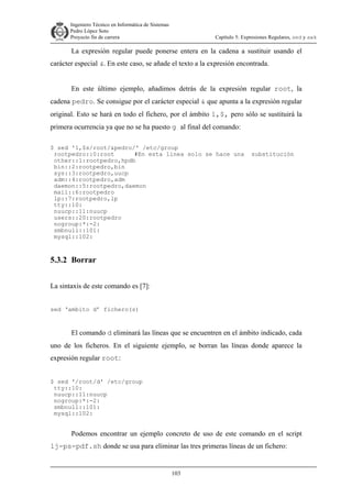 Ingeniero Técnico en Informática de Sistemas
D ddd Pedro López Soto
Proyecto fin de carrera

Capítulo 5: Expresiones Regulares, sed y awk

La expresión regular puede ponerse entera en la cadena a sustituir usando el
carácter especial &. En este caso, se añade el texto a la expresión encontrada.
En este último ejemplo, añadimos detrás de la expresión regular root, la
cadena pedro. Se consigue por el carácter especial & que apunta a la expresión regular
original. Esto se hará en todo el fichero, por el ámbito 1,$, pero sólo se sustituirá la
primera ocurrencia ya que no se ha puesto g al final del comando:
$ sed '1,$s/root/&pedro/' /etc/group
rootpedro::0:root
#En esta linea solo se hace una
other::1:rootpedro,hpdb
bin::2:rootpedro,bin
sys::3:rootpedro,uucp
adm::4:rootpedro,adm
daemon::5:rootpedro,daemon
mail::6:rootpedro
lp::7:rootpedro,lp
tty::10:
nuucp::11:nuucp
users::20:rootpedro
nogroup:*:-2:
smbnull::101:
mysql::102:

substitución

5.3.2 Borrar
La sintaxis de este comando es [7]:
sed ‘ambito d’ fichero(s)

El comando d eliminará las líneas que se encuentren en el ámbito indicado, cada
uno de los ficheros. En el siguiente ejemplo, se borran las líneas donde aparece la
expresión regular root:
$ sed '/root/d' /etc/group
tty::10:
nuucp::11:nuucp
nogroup:*:-2:
smbnull::101:
mysql::102:

Podemos encontrar un ejemplo concreto de uso de este comando en el script
lj-ps-pdf.sh donde se usa para eliminar las tres primeras líneas de un fichero:

103

 