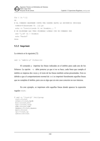 Ingeniero Técnico en Informática de Sistemas
D ddd Pedro López Soto
Proyecto fin de carrera

Capítulo 5: Expresiones Regulares, sed y awk

for i in *.lj
do
# EL COMANDO BASENAME CORTA UNA CADENA HASTA LA SECUENCIA INDICADA
nombre=$(basename $i .lj).ps
echo -n "convirtiendo $i en $nombre... "
# SE ELIMINAN LAS TRES PRIMERAS LINEAS CON UN COMANDO SED
sed '1,3d' $i > $nombre
echo "hecho"
done

5.3.3 Imprimir
La sintaxis es la siguiente [7]:
sed –n ‘ambito p’ fichero(s)

El comando p imprime las líneas indicadas en el ámbito para cada uno de los
ficheros. La opción –n debe ponerse ya que si no se hace, cada línea que cumpla el
ámbito es impresa dos veces y el resto de las líneas también serían presentadas. Esto es
debido a que el comportamiento normal de sed es imprimir literalmente aquellas líneas
que no cumplan el ámbito, pero eso es algo que en este caso concreto no nos interesa.
En este ejemplo, se imprimen sólo aquellas líneas donde aparece la expresión
regular root:
$ sed -n '/root/p' /etc/group
root::0:root
other::1:root,hpdb
bin::2:root,bin
sys::3:root,uucp
adm::4:root,adm
daemon::5:root,daemon
mail::6:root
lp::7:root,lp
users::20:root

104

 