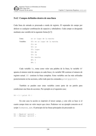 Ingeniero Técnico en Informática de Sistemas
D ddd Pedro López Soto
Proyecto fin de carrera

Capítulo 5: Expresiones Regulares, sed y awk

5.4.2 Campos definidos dentro de una línea
Cada línea de entrada es procesada a modo de registro. El separador de campo por
defecto es cualquier combinación de espacios y tabuladores. Cada campo es designado
mediante una variable de la siguiente forma [6,7]:
Línea:

en un lugar de la mancha

Variables:

$0: en un lugar de la mancha
$1: en
$2: un
$3: lugar
$4: de
$5: la
$6: mancha
NF: 6
NR: 1

Cada variable $n, toma como valor una palabra de la línea, la variable NF
apunta al número total de campos en cada línea y la variable NR contiene el número de
registro actual. $0 contiene la línea completa. Estas variables son las más utilizadas
posteriormente en las acciones, sobre todo para los comandos print y printf.
También se pueden usar estas variables como parte de un patrón para
condicionar una línea de acciones. Por ejemplo en el siguiente caso:
$4 > 5 { print $3 }

En este caso la acción es imprimir el tercer campo, y esto sólo se hace si el
cuarto campo tiene un valor mayor que cinco. Podemos ver un ejemplo concreto en el
script formatea.awk. El principio de las líneas principales de procesado es:
$4 ~ /Madrid/ {printf …
$4 ~ /Malaga/ {printf …

108

 