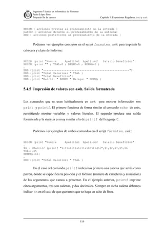 Ingeniero Técnico en Informática de Sistemas
D ddd Pedro López Soto
Proyecto fin de carrera

Capítulo 5: Expresiones Regulares, sed y awk

BEGIN { acciones previas al procesamiento de la entrada }
patron { acciones durante el procesamiento de la entrada}
END { acciones posteriores al procesamiento de la entrada }

Podemos ver ejemplos concretos en el script formatea.awk para imprimir la
cabecera y el pie del informe:
BEGIN {print "Nombre
Apellido1 Apellido2
Salario Beneficios"}
BEGIN {print "" ; TSAL=0 ; BENMD=0 ; BENMA=0 }
…
END {print "----------------------------------------------------"}
END {print "Total Salarios: " TSAL }
END {print "Total Beneficios"}
END {print "Madrid: " BENMD " Malaga: " BENMA }

5.4.5 Impresión de valores con awk. Salida formateada
Los comandos que se usan habitualmente en awk para mostrar información son
print y printf. El primero funciona de forma similar al comando echo de unix,
permitiendo mostrar variables y valores literales. El segundo produce una salida
formateada y la sintaxis es muy similar a la de printf del lenguaje C.
Podemos ver ejemplos de ambos comandos en el script formatea.awk:
BEGIN {print "Nombre
Apellido1 Apellido2
Salario Beneficios"}
…
$4 ~ /Madrid/ {printf "%-11s%-11s%-11s%8d%11dn",$1,$2,$3,$5,$6
TSAL+=$5
BENMD+=$6}
…
END {print "Total Salarios: " TSAL }

En el caso del comando printf indicamos primero una cadena que actúa como
patrón, donde se especifica la posición y el formato (número de caracteres y alineación)
de los argumentos que vamos a presentar. En el ejemplo anterior, printf imprime
cinco argumentos, tres son cadenas, y dos decimales. Siempre en dicha cadena debemos
indicar n en el caso de que queramos que se haga un salto de línea.

110

 
