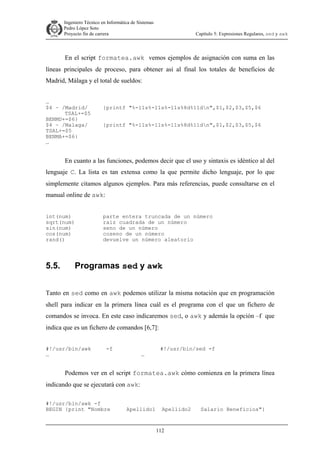 Ingeniero Técnico en Informática de Sistemas
D ddd Pedro López Soto
Proyecto fin de carrera

Capítulo 5: Expresiones Regulares, sed y awk

En el script formatea.awk vemos ejemplos de asignación con suma en las
líneas principales de proceso, para obtener así al final los totales de beneficios de
Madrid, Málaga y el total de sueldos:
…
$4 ~ /Madrid/
TSAL+=$5
BENMD+=$6}
$4 ~ /Malaga/
TSAL+=$5
BENMA+=$6}
…

{printf "%-11s%-11s%-11s%8d%11dn",$1,$2,$3,$5,$6
{printf "%-11s%-11s%-11s%8d%11dn",$1,$2,$3,$5,$6

En cuanto a las funciones, podemos decir que el uso y sintaxis es idéntico al del
lenguaje C. La lista es tan extensa como la que permite dicho lenguaje, por lo que
simplemente citamos algunos ejemplos. Para más referencias, puede consultarse en el
manual online de awk:
int(num)
sqrt(num)
sin(num)
cos(num)
rand()

5.5.

parte entera truncada de un número
raiz cuadrada de un número
seno de un número
coseno de un número
devuelve un número aleatorio

Programas sed y awk

Tanto en sed como en awk podemos utilizar la misma notación que en programación
shell para indicar en la primera línea cuál es el programa con el que un fichero de
comandos se invoca. En este caso indicaremos sed, o awk y además la opción –f que
indica que es un fichero de comandos [6,7]:
#!/usr/bin/awk
…

-f

…

#!/usr/bin/sed -f

Podemos ver en el script formatea.awk cómo comienza en la primera línea
indicando que se ejecutará con awk:
#!/usr/bin/awk -f
BEGIN {print "Nombre

Apellido1

Apellido2

112

Salario Beneficios"}

 