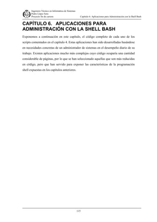 Ingeniero Técnico en Informática de Sistemas
D ddd Pedro López Soto
Proyecto fin de carrera

Capítulo 6: Aplicaciones para Administración con la Shell Bash

CAPÍTULO 6. APLICACIONES PARA
ADMINISTRACIÓN CON LA SHELL BASH
Exponemos a continuación en este capítulo, el código completo de cada uno de los
scripts comentados en el capítulo 4. Estas aplicaciones han sido desarrolladas basándose
en necesidades concretas de un administrador de sistemas en el desempeño diario de su
trabajo. Existen aplicaciones mucho más complejas cuyo código ocuparía una cantidad
considerable de páginas, por lo que se han seleccionado aquellas que son más reducidas
en código, pero que han servido para exponer las características de la programación
shell expuestas en los capítulos anteriores.

115

 