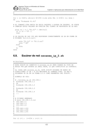 Ingeniero Técnico en Informática de Sistemas
D ddd Pedro López Soto
Proyecto fin de carrera

Capítulo 6: Aplicaciones para Administración con la Shell Bash

#
####################################################################
for i in $(X=1; while(( X<=254 ));do echo $X; (( X=X+1 )); done )
do
echo "Probando $1.$i"
# EL COMANDO PING ENVIA UN UNICO PAQUETE Y ESPERA UN SEGUNDO. SE PUEDE
# CAMBIAR ESTOS VALORES EN FUNCION DEL TIEMPO DE RESPUESTA DE LA RED.
ping -w 1 -c 1 "$1.$i" > /dev/null
if [[ $? = "0" ]]
then
# LA SALIDA DE LAS IPS QUE RESPONDEN CORRECTAMENTE SE DA EN FORMA DE
# FICHERO ?X.Y.Z.0.out?.
echo "$1.$i" >> "$1.0.out"
echo " Ok"
else
echo
fi
done

6.8.

Escáner de red: escanea_ip_2.sh

#!/bin/bash
####################################################################
# ESTE SCRIPT ES IDENTICO A escanea_ip.sh PERO USANDO EL TIPO DE
# BUCLE FOR QUE APORTA LA SHELL BASH, LO QUE SINPLIFICA LA SINTAXIS.
#
# AL IGUAL QUE escanea_ip.sh, ESTE SCRIPT ESCANEA UN RANGO DE
# DIRECCIONES IP DE 1 A 254 MEDIANTE EL COMANDO PING. LA RED A
# ESCANEAR SE DA EN LA FORMA X.Y.Z COMO PARAMETRO DEL SCRIPT.
#
# EJEMPLO DE USO:
#
# # ./escanea_ip.sh 192.168.1
# Probando 192.168.1.1
# Ok
# Probando 192.168.1.2
#
# Probando 192.168.1.3
# Ok
# Probando 192.168.1.4
# ...
#
#
# # FICHERO GENERADO
# # more 192.168.1.0.out
# 192.168.1.1
# 192.168.1.3
# 192.168.1.6
# ...
# 192.168.1.210
# 192.168.1.230
# 192.168.1.231
#
####################################################################
for (( i=1 ;

i<=254 ; i=i+1 ))

122

 