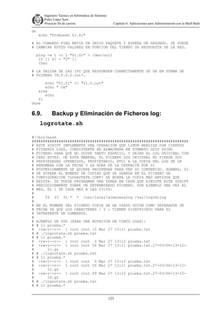 Ingeniero Técnico en Informática de Sistemas
D ddd Pedro López Soto
Proyecto fin de carrera

do

Capítulo 6: Aplicaciones para Administración con la Shell Bash

echo "Probando $1.$i"

# EL COMANDO PING ENVIA UN UNICO PAQUETE Y ESPERA UN SEGUNDO. SE PUEDE
# CAMBIAR ESTOS VALORES EN FUNCION DEL TIEMPO DE RESPUESTA DE LA RED.
ping -w 1 -c 1 "$1.$i" > /dev/null
if [[ $? = "0" ]]
then
# LA SALIDA DE LAS IPS QUE RESPONDEN CORRECTAMENTE SE DA EN FORMA DE
# FICHERO ?X.Y.Z.0.out?.
echo "$1.$i" >> "$1.0.out"
echo " Ok"
else
echo
fi
done

6.9.

Backup y Eliminación de Ficheros log:

logrotate.sh
#!/bin/bash
######################################################################
# ESTE SCRIPT IMPLEMENTA UNA OPERACION QUE LINUX REALIZA CON CIERTOS
# FICHEROS LOGS, CONSISTENTE EN ALMACENAR EN FORMATO GZIP DICHO
# FICHERO PARA QUE NO OCUPE TANTO ESPACIO, Y DEJAR AL LOG ORIGINAL CON
# CERO BYTES. DE ESTA MANERA, EL FICHERO LOG ORIGINAL NO PIERDE SUS
# PROPIEDADES (PERMISOS, PROPIETARIO, ETC) A LA COPIA DEL LOG SE LE
# RENOMBRA CON LA FECHA Y LA HORA DE LA OPERACIÃ POR SI
# POSTERIORMENTE SE QUIERE RECUPERAR PARA VER SU CONTENIDO. ADEMAS, SI
# SE SUPERA EL NUMERO DE COPIAS QUE SE GUARDA EN EL FICHERO DE
# CONFIGURACION ?LOGROTATE.CONF? SE BORRA LA COPIA MAS ANTIGUA QUE
# EXISTA. SE PUEDE PROGRAMAR UNA TAREA EN CRON QUE EJECUTE ESTE SCRIPT
# PERIODICAMENTE SOBRE UN DETERMINADO FICHERO. POR EJEMPLO UNA VEZ AL
# MES, EL 1 DE CADA MES A LAS 23:59:
#
#
59 23 31 * * /usr/local/almacenalog /var/log/milog
#
# EN EL NOMBRE DEL FICHERO COPIA SE HA USADO GUION COMO SEPARADOR DE
# FECHA YA QUE LOS CARACTERES / Y : TIENEN SIGNIFICADO PARA EL
# INTERPRETE DE COMANDOS.
#
# EJEMPLO DE USO (PARA UNA ROTACION DE CINCO LOGS):
# # ll prueba.*
# -rw-r--r-- 1 root root 15 Mar 27 13:11 prueba.txt
# # ./logrotate.sh prueba.txt
# # ll prueba.*
# -rw-r--r-- 1 root root 0 Mar 27 13:12 prueba.txt
# -rw-r--r-- 1 root root 56 Mar 27 13:11 prueba.txt.27-03-06-13-12#
11.gz
# # ./logrotate.sh prueba.txt
# # ll prueba.*
# -rw-r--r-- 1 root root 0 Mar 27 13:12 prueba.txt
# -rw-r--r-- 1 root root 56 Mar 27 13:11 prueba.txt.27-03-06-13-12#
11.gz
# -rw-r--r-- 1 root root 49 Mar 27 13:12 prueba.txt.27-03-06-13-12#
16.gz
# # ./logrotate.sh prueba.txt
# # ll prueba.*
123

 