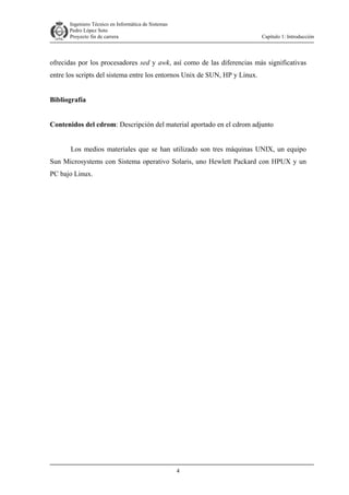 Ingeniero Técnico en Informática de Sistemas
D ddd Pedro López Soto
Proyecto fin de carrera

Capítulo 1: Introducción

ofrecidas por los procesadores sed y awk, así como de las diferencias más significativas
entre los scripts del sistema entre los entornos Unix de SUN, HP y Linux.
Bibliografía
Contenidos del cdrom: Descripción del material aportado en el cdrom adjunto
Los medios materiales que se han utilizado son tres máquinas UNIX, un equipo
Sun Microsystems con Sistema operativo Solaris, uno Hewlett Packard con HPUX y un
PC bajo Linux.

4

 