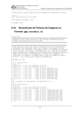 Ingeniero Técnico en Informática de Sistemas
D ddd Pedro López Soto
Proyecto fin de carrera

Capítulo 6: Aplicaciones para Administración con la Shell Bash

# ACABA CON EL SCRIPT CURSOR.SH EN EL MOMENTO DE FINALIZAR EL SCRIPT
kill $!
echo "Transferencia finalizada"
# SE BORRA EL FICHERO .netrc
rm $HOME/.netrc

6.15.

Renombrado de Ficheros de Imágenes en

Formato .jpg: renombra.sh
#!/bin/ksh
#####################################################################
# ATENCION, ESTE SCRIPT USA KSH YA QUE CIERTAS CARACTERISTICAS DE
# TYPESET SON ESPECIFICAS DE ESTA SHELL
#####################################################################
#####################################################################
# ESTE SENCILLO SCRIPT USA VARIAS CARACTERISTICAS DE ASIGNACION DE
# VARIABLES PARA RENOMBRAR TODOS LOS FICHEROS DE IMAGENES JPG QUE
# EXISTEN EN UN DIRECTORIO A UN NOMBRE COMUN Y UNA NUMERACION ORDENADA
# CON N DIGITOS. POR EJEMPLO CUMPLEAÑOS-0023.jpg. ESTO SE PUEDE USAR
# PARA UNIFORMIZAR LOS NOMBRES EN UNA COLECCION DE IMAGENES, AUNQUE SE
# PUEDE USAR EN OTRAS CIRCUNSTANCIAS. SE PASA COMO PARAMETROS EL
# DIRECTORIO DE TRABAJO, EL NOMBRE BASE A USAR, EL NUMERO DE ORDEN
# INICIAL Y LOS DIGITOS QUE LLEVARA LA NUMERACION.
#
# EJEMPLO DE USO:
#
# # ll cumplefiesta/
# total 8
# drwxr-xr-x 2 root root 4096 Mar 29 09:27 .
# drwxr-xr-x 4 root root 4096 Mar 29 09:26 ..
# -rw-r--r-- 1 root root
0 Mar 29 09:27 DSCN-0001.jpg
# -rw-r--r-- 1 root root
0 Mar 29 09:27 DSCN-0002.jpg
# -rw-r--r-- 1 root root
0 Mar 29 09:27 DSCN-0003.jpg
# -rw-r--r-- 1 root root
0 Mar 29 09:27 DSCN-0004.jpg
# -rw-r--r-- 1 root root
0 Mar 29 09:27 DSCN-0005.jpg
# -rw-r--r-- 1 root root
0 Mar 29 09:27 DSCN-0006.jpg
# -rw-r--r-- 1 root root
0 Mar 29 09:27 DSCN-0007.jpg
# -rw-r--r-- 1 root root
0 Mar 29 09:27 DSCN-0008.jpg
# #
# # ./renombra.sh cumplefiesta/ "cumple2006-" 10 4
# #
# # ll cumplefiesta/
# total 8
# drwxr-xr-x 2 root root 4096 Mar 29 09:29 .
# drwxr-xr-x 4 root root 4096 Mar 29 09:26 ..
# -rw-r--r-- 1 root root
0 Mar 29 09:27 cumple2006-0010.jpg
# -rw-r--r-- 1 root root
0 Mar 29 09:27 cumple2006-0011.jpg
# -rw-r--r-- 1 root root
0 Mar 29 09:27 cumple2006-0012.jpg
# -rw-r--r-- 1 root root
0 Mar 29 09:27 cumple2006-0013.jpg
# -rw-r--r-- 1 root root
0 Mar 29 09:27 cumple2006-0014.jpg
# -rw-r--r-- 1 root root
0 Mar 29 09:27 cumple2006-0015.jpg
# -rw-r--r-- 1 root root
0 Mar 29 09:27 cumple2006-0016.jpg
# -rw-r--r-- 1 root root
0 Mar 29 09:27 cumple2006-0017.jpg
#

131

 