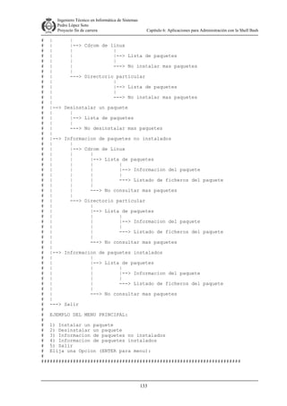 Ingeniero Técnico en Informática de Sistemas
D ddd Pedro López Soto
Proyecto fin de carrera

Capítulo 6: Aplicaciones para Administración con la Shell Bash

# |
|
# |
|--> Cdrom de linux
# |
|
|
# |
|
|--> Lista de paquetes
# |
|
|
# |
|
---> No instalar mas paquetes
# |
|
# |
---> Directorio particular
# |
|
# |
|--> Lista de paquetes
# |
|
# |
---> No instalar mas paquetes
# |
# |--> Desinstalar un paquete
# |
|
# |
|--> Lista de paquetes
# |
|
# |
---> No desinstalar mas paquetes
# |
# |--> Informacion de paquetes no instalados
# |
|
# |
|--> Cdrom de Linux
# |
|
|
# |
|
|--> Lista de paquetes
# |
|
|
|
# |
|
|
|--> Informacion del paquete
# |
|
|
|
# |
|
|
---> Listado de ficheros del paquete
# |
|
|
# |
|
---> No consultar mas paquetes
# |
|
# |
---> Directorio particular
# |
|
# |
|--> Lista de paquetes
# |
|
|
# |
|
|--> Informacion del paquete
# |
|
|
# |
|
---> Listado de ficheros del paquete
# |
|
# |
---> No consultar mas paquetes
# |
# |--> Informacion de paquetes instalados
# |
|
# |
|--> Lista de paquetes
# |
|
|
# |
|
|--> Informacion del paquete
# |
|
|
# |
|
---> Listado de ficheros del paquete
# |
|
# |
---> No consultar mas paquetes
# |
# ---> Salir
#
# EJEMPLO DEL MENU PRINCIPAL:
#
# 1) Instalar un paquete
# 2) Desinstalar un paquete
# 3) Informacion de paquetes no instalados
# 4) Informacion de paquetes instalados
# 5) Salir
# Elija una Opcion (ENTER para menu):
#
#####################################################################

133

 