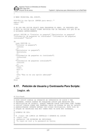 Ingeniero Técnico en Informática de Sistemas
D ddd Pedro López Soto
Proyecto fin de carrera

Capítulo 6: Aplicaciones para Administración con la Shell Bash

}
# MENU PRINCIPAL DEL SCRIPT.
PS3="Elija una Opcion (ENTER para menu): "
export PS3
clear
# SE USA UNA OPCION SELECT PARA PRESENTAR EL MENU. LA PREGUNTA QUE
# HACE LA OPCION SELECT VIENE DEFINIDA POR LA VARIABLE PS3 QUE SE HA
# ASIGNADO ANTERIORMENTE
select OPCION in "Instalar un paquete" "Desinstalar un paquete"
"Informacion de paquetes no instalados" "Informacion de paquetes
instalados" "Salir"
do
case $OPCION in
"Instalar un paquete")
instala
;;
"Desinstalar un paquete")
desinstala
;;
"Informacion de paquetes no instalados")
infonoinst
;;
"Informacion de paquetes instalados")
infoinst
;;
"Salir")
clear
exit 0
;;
*)
echo "Esa no es una opcion adecuada"
;;
esac
done

6.17.

Petición de Usuario y Contraseña Para Scripts:

login.sh
#!/bin/bash
####################################################################
# ESTE SCRIPT SIMULA LA OPERACIÃ DE INTRODUCIR UN LOGIN Y UNA
# PASSWORD. PODRIA USARSE EN CUALQUIER SCRIPT QUE NECESITE UNA
# VERIFICACION DE USUARIO, AUNQUE TAMBIEN PUEDE FUNCIONAR COMO "BOMBA
# LOGICA" PUESTA SOBRE UNA TERMINAL SERIE EN ESPERA DE QUE UN INCAUTO
# ADMINISTRADOR INTENTE ENTRAR CON DICHOS PRIVILEGIOS. ESTE TIPO DE
# ATAQUE DE SEGURIDAD ERA MUY COMUN PERO YA ESTA MUY SUPERADO.
#
# EJEMPLO DE USO:
#
# # ./login (SE LIMPIA LA PANTALLA Y APARECE EL LOGIN)
# login: root
# password: (SE ESCBRIBE EN INVISIBLE)
# Tu login es root y tu password es farola
#
####################################################################
137

 