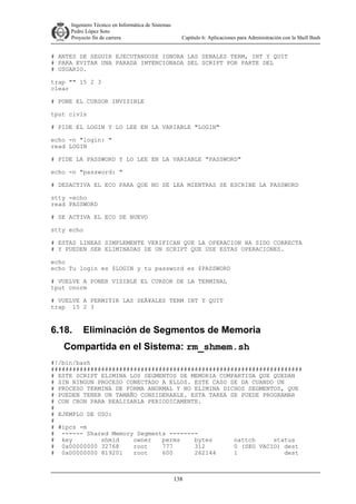 Ingeniero Técnico en Informática de Sistemas
D ddd Pedro López Soto
Proyecto fin de carrera

Capítulo 6: Aplicaciones para Administración con la Shell Bash

# ANTES DE SEGUIR EJECUTANDOSE IGNORA LAS SENALES TERM, INT Y QUIT
# PARA EVITAR UNA PARADA INTENCIONADA DEL SCRIPT POR PARTE DEL
# USUARIO.
trap "" 15 2 3
clear
# PONE EL CURSOR INVISIBLE
tput civis
# PIDE EL LOGIN Y LO LEE EN LA VARIABLE "LOGIN"
echo -n "login: "
read LOGIN
# PIDE LA PASSWORD Y LO LEE EN LA VARIABLE "PASSWORD"
echo -n "password: "
# DESACTIVA EL ECO PARA QUE NO SE LEA MIENTRAS SE ESCRIBE LA PASSWORD
stty -echo
read PASSWORD
# SE ACTIVA EL ECO DE NUEVO
stty echo
# ESTAS LINEAS SIMPLEMENTE VERIFICAN QUE LA OPERACION HA SIDO CORRECTA
# Y PUEDEN SER ELIMINADAS DE UN SCRIPT QUE USE ESTAS OPERACIONES.
echo
echo Tu login es $LOGIN y tu password es $PASSWORD
# VUELVE A PONER VISIBLE EL CURSOR DE LA TERMINAL
tput cnorm
# VUELVE A PERMITIR LAS SEÂ¥ALES TERM INT Y QUIT
trap 15 2 3

6.18.

Eliminación de Segmentos de Memoria

Compartida en el Sistema: rm_shmem.sh
#!/bin/bash
######################################################################
# ESTE SCRIPT ELIMINA LOS SEGMENTOS DE MEMORIA COMPARTIDA QUE QUEDAN
# SIN NINGUN PROCESO CONECTADO A ELLOS. ESTE CASO SE DA CUANDO UN
# PROCESO TERMINA DE FORMA ANORMAL Y NO ELIMINA DICHOS SEGMENTOS, QUE
# PUEDEN TENER UN TAMAÑO CONSIDERABLE. ESTA TAREA SE PUEDE PROGRAMAR
# CON CRON PARA REALIZARLA PERIODICAMENTE.
#
# EJEMPLO DE USO:
#
# #ipcs -m
# ------ Shared Memory Segments -------# key
shmid
owner
perms
bytes
nattch
status
# 0x00000000 32768
root
777
312
0 (SEG VACIO) dest
# 0x00000000 819201
root
600
262144
1
dest

138

 