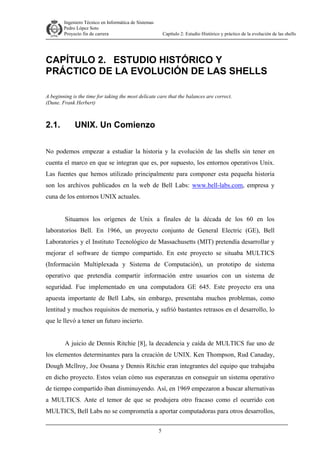 Ingeniero Técnico en Informática de Sistemas
D ddd Pedro López Soto
Proyecto fin de carrera

Capítulo 2: Estudio Histórico y práctico de la evolución de las shells

CAPÍTULO 2. ESTUDIO HISTÓRICO Y
PRÁCTICO DE LA EVOLUCIÓN DE LAS SHELLS
A beginning is the time for taking the most delicate care that the balances are correct.
(Dune. Frank Herbert)

2.1.

UNIX. Un Comienzo

No podemos empezar a estudiar la historia y la evolución de las shells sin tener en
cuenta el marco en que se integran que es, por supuesto, los entornos operativos Unix.
Las fuentes que hemos utilizado principalmente para componer esta pequeña historia
son los archivos publicados en la web de Bell Labs: www.bell-labs.com, empresa y
cuna de los entornos UNIX actuales.
Situamos los orígenes de Unix a finales de la década de los 60 en los
laboratorios Bell. En 1966, un proyecto conjunto de General Electric (GE), Bell
Laboratories y el Instituto Tecnológico de Massachusetts (MIT) pretendía desarrollar y
mejorar el software de tiempo compartido. En este proyecto se situaba MULTICS
(Información Multiplexada y Sistema de Computación), un prototipo de sistema
operativo que pretendía compartir información entre usuarios con un sistema de
seguridad. Fue implementado en una computadora GE 645. Este proyecto era una
apuesta importante de Bell Labs, sin embargo, presentaba muchos problemas, como
lentitud y muchos requisitos de memoria, y sufrió bastantes retrasos en el desarrollo, lo
que le llevó a tener un futuro incierto.
A juicio de Dennis Ritchie [8], la decadencia y caída de MULTICS fue uno de
los elementos determinantes para la creación de UNIX. Ken Thompson, Rud Canaday,
Dough Mcllroy, Joe Ossana y Dennis Ritchie eran integrantes del equipo que trabajaba
en dicho proyecto. Estos veían cómo sus esperanzas en conseguir un sistema operativo
de tiempo compartido iban disminuyendo. Así, en 1969 empezaron a buscar alternativas
a MULTICS. Ante el temor de que se produjera otro fracaso como el ocurrido con
MULTICS, Bell Labs no se comprometía a aportar computadoras para otros desarrollos,
5

 