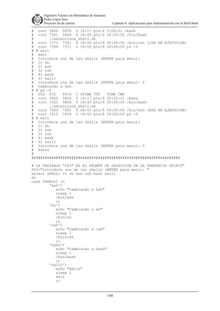 Ingeniero Técnico en Informática de Sistemas
D ddd Pedro López Soto
Proyecto fin de carrera

Capítulo 6: Aplicaciones para Administración con la Shell Bash

# root 5860 5856 0 16:17 pts/6 0:00:01 -bash
# root 7361 5860 0 18:49 pts/6 00:00:00 /bin/bash
#
./selecciona_shell.sh
# root 7371 7361 9 18:49 pts/6 00:00:00 -bin/csh (CSH EN EJECUCION)
# root 7399 7371 0 18:50 pts/6 00:00:00 ps -f
# # exit
# exit
# Introduce una de las shells (ENTER para menu):
# 1) sh
# 2) ksh
# 3) csh
# 4) bash
# 5) salir
# Introduce una de las shells (ENTER para menu): 2
# Cambiando a ksh
# # ps -f
# UID PID
PPID C STIME TTY
TIME CMD
# root 5860 5856 0 16:17 pts/6 00:00:01 -bash
# root 7361 5860 0 18:49 pts/6 00:00:00 /bin/bash
#
./selecciona_shell.sh
# root 7404 7361 0 18:50 pts/6 00:00:00 /bin/ksh (KSH EN EJECUCION)
# root 7410 7404 0 18:50 pts/6 00:00:00 ps -f
# # exit
# Introduce una de las shells (ENTER para menu):
# 1) sh
# 2) ksh
# 3) csh
# 4) bash
# 5) salir
# Introduce una de las shells (ENTER para menu): 5
# Adios
#
###################################################################
# LA VARIABLE "PS3" ES EL PROMPT DE SELECCION DE LA SENTENCIA SELECT"
PS3="Introduce una de las shells (ENTER para menu): "
select SHELL1 in sh ksh csh bash salir
do
case $SHELL1 in
'ksh')
echo "Cambiando a ksh"
sleep 1
/bin/ksh
;;
'sh')
echo "Cambiando a sh"
sleep 1
/bin/sh
;;
'csh')
echo "Cambiando a csh"
sleep 1
/bin/csh
;;
'bash')
echo "Cambiando a bash"
sleep 1
/bin/bash
;;
'salir')
echo "Adios"
sleep 1
exit
;;

140

 