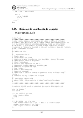 Ingeniero Técnico en Informática de Sistemas
D ddd Pedro López Soto
Proyecto fin de carrera

Capítulo 6: Aplicaciones para Administración con la Shell Bash

# SALIR DE LA APLICACION
Salir)
rm -f /tmp/$$
exit 0
;;
esac
done

6.21.

Creación de una Cuenta de Usuario:

nuevousuario.sh
#!/bin/bash
###############################################################
# ESTE SCRIPT PRETENDE SIMPLIFICAR LA TAREA DE AÂ¥ADIR UN NUEVO
# USUARIO. PARA ELLO HACE POR EL ADMINISTRADOR LAS COMPROBACIONES DE
# SI EL NOMBRE TIENE LA LONGITUD ADECUADA, TIENE LOS CARACTERES
# ADECUADOS, SI LOS GRUPOS A LOS QUE QUIERE AGREGAR EL USUARIO
# EXISTEN, Y FINALMENTE DESPUES DE AGREGAR AL USUARIO TAMBIEN PREGUNTA
# POR LA PASSWORD DE ESTE.
#
# EJEMPLO DE USO:
#
# # ./nuevousuario.sh
# Login: pepe
# Grupo Primario: users
# Lista de Grupos Secundarios (Con Espacios): tomcat icecream
# Descripcion: usuario de prueba
# Shell: /bin/bash
# Usuario pepe agregado con exito
# Agregando password para el usuario pepe
# Changing password for pepe.
# New Password:
# Reenter New Password:
# Password changed.
# Desea que el usuario cambie su password en el siguiente login?
[S/n]: s
# Password expiry information changed.
# #
# # grep pepe /etc/passwd
# pepe:x:1001:100:usuario de prueba:/home/pepe:/bin/bash
#
###############################################################
# PREGUNTA POR EL LOGIN Y COMPRUEBA QUE CUMPLE LOS REQUISITOS
echo -n "Login: "
read LOGIN
if [ -z "$LOGIN" ]; then
echo "Nombre vacio"
exit 1
fi
if [ ${#LOGIN} -gt 8 ]; then
echo "Nombre demasiado largo, se trunca a 8 caracteres"
LOGIN=$(echo $LOGIN | cut -c1-8)
echo "Login truncado: $LOGIN"
fi
143

 