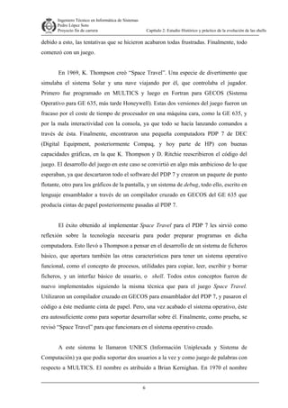 Ingeniero Técnico en Informática de Sistemas
D ddd Pedro López Soto
Proyecto fin de carrera

Capítulo 2: Estudio Histórico y práctico de la evolución de las shells

debido a esto, las tentativas que se hicieron acabaron todas frustradas. Finalmente, todo
comenzó con un juego.
En 1969, K. Thompson creó “Space Travel”. Una especie de divertimento que
simulaba el sistema Solar y una nave viajando por él, que controlaba el jugador.
Primero fue programado en MULTICS y luego en Fortran para GECOS (Sistema
Operativo para GE 635, más tarde Honeywell). Estas dos versiones del juego fueron un
fracaso por el coste de tiempo de procesador en una máquina cara, como la GE 635, y
por la mala interactividad con la consola, ya que todo se hacía lanzando comandos a
través de ésta. Finalmente, encontraron una pequeña computadora PDP 7 de DEC
(Digital Equipment, posteriormente Compaq, y hoy parte de HP) con buenas
capacidades gráficas, en la que K. Thompson y D. Ritchie reescribieron el código del
juego. El desarrollo del juego en este caso se convirtió en algo más ambicioso de lo que
esperaban, ya que descartaron todo el software del PDP 7 y crearon un paquete de punto
flotante, otro para los gráficos de la pantalla, y un sistema de debug, todo ello, escrito en
lenguaje ensamblador a través de un compilador cruzado en GECOS del GE 635 que
producía cintas de papel posteriormente pasadas al PDP 7.
El éxito obtenido al implementar Space Travel para el PDP 7 les sirvió como
reflexión sobre la tecnología necesaria para poder preparar programas en dicha
computadora. Esto llevó a Thompson a pensar en el desarrollo de un sistema de ficheros
básico, que aportara también las otras características para tener un sistema operativo
funcional, como el concepto de procesos, utilidades para copiar, leer, escribir y borrar
ficheros, y un interfaz básico de usuario, o shell. Todos estos conceptos fueron de
nuevo implementados siguiendo la misma técnica que para el juego Space Travel.
Utilizaron un compilador cruzado en GECOS para ensamblador del PDP 7, y pasaron el
código a éste mediante cinta de papel. Pero, una vez acabado el sistema operativo, éste
era autosuficiente como para soportar desarrollar sobre él. Finalmente, como prueba, se
revisó “Space Travel” para que funcionara en el sistema operativo creado.
A este sistema le llamaron UNICS (Información Uniplexada y Sistema de
Computación) ya que podía soportar dos usuarios a la vez y como juego de palabras con
respecto a MULTICS. El nombre es atribuido a Brian Kernighan. En 1970 el nombre
6

 